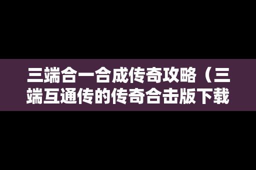 三端合一合成传奇攻略（三端互通传的传奇合击版下载）