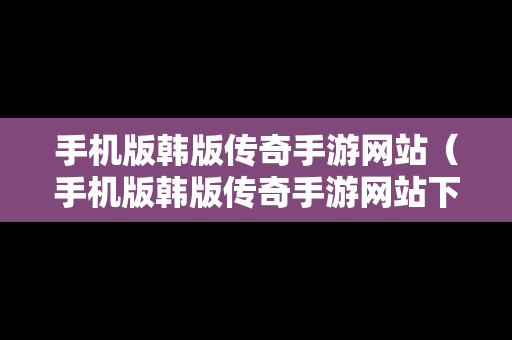 手机版韩版传奇手游网站（手机版韩版传奇手游网站下载）