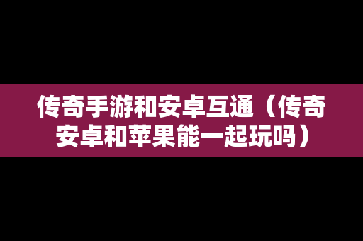 传奇手游和安卓互通（传奇安卓和苹果能一起玩吗）