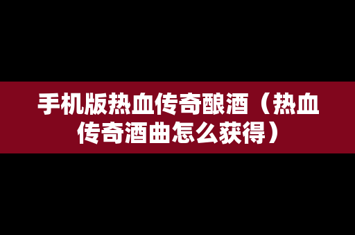 手机版热血传奇酿酒（热血传奇酒曲怎么获得）