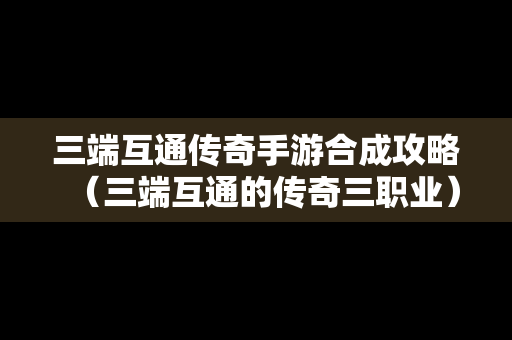 三端互通传奇手游合成攻略（三端互通的传奇三职业）