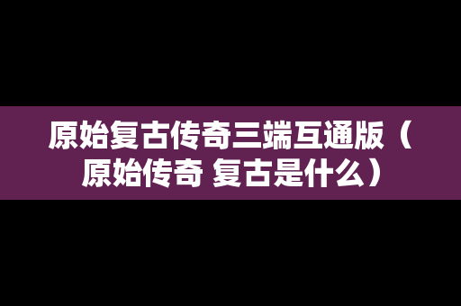 原始复古传奇三端互通版（原始传奇 复古是什么）