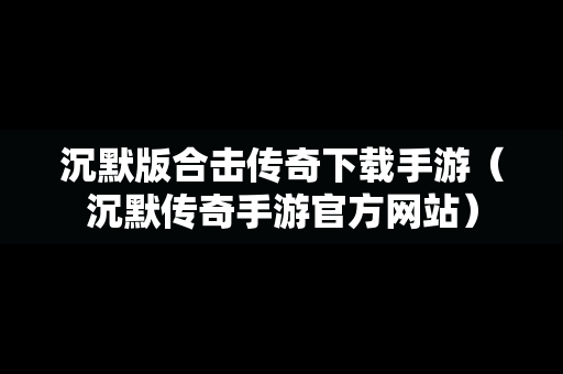 沉默版合击传奇下载手游（沉默传奇手游官方网站）