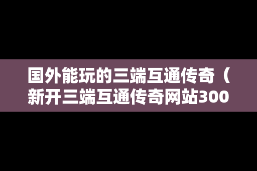 国外能玩的三端互通传奇（新开三端互通传奇网站3000ok）
