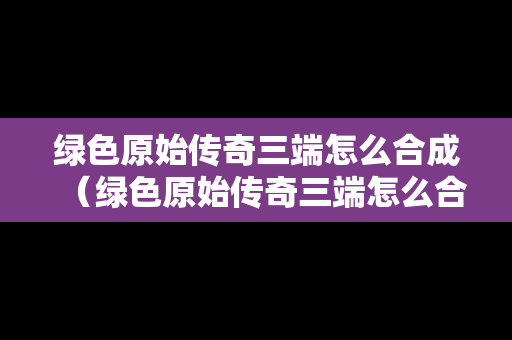 绿色原始传奇三端怎么合成（绿色原始传奇三端怎么合成的）