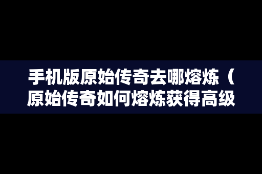 手机版原始传奇去哪熔炼（原始传奇如何熔炼获得高级材料）