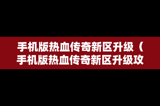 手机版热血传奇新区升级（手机版热血传奇新区升级攻略）