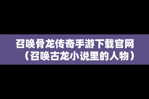 召唤骨龙传奇手游下载官网（召唤古龙小说里的人物）