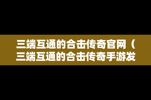 三端互通的合击传奇官网（三端互通的合击传奇手游发布网）