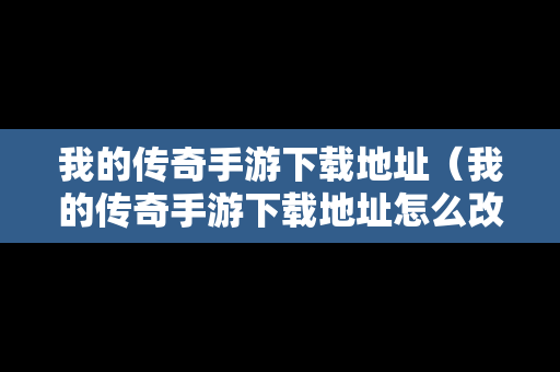我的传奇手游下载地址（我的传奇手游下载地址怎么改）