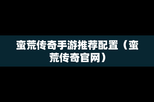 蛮荒传奇手游推荐配置（蛮荒传奇官网）