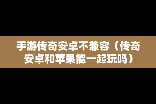 手游传奇安卓不兼容（传奇安卓和苹果能一起玩吗）
