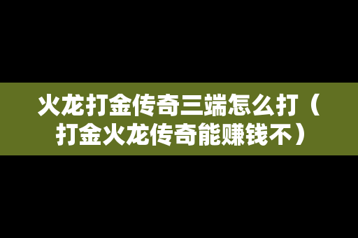 火龙打金传奇三端怎么打（打金火龙传奇能赚钱不）