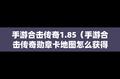 手游合击传奇1.85（手游合击传奇勋章卡地图怎么获得）