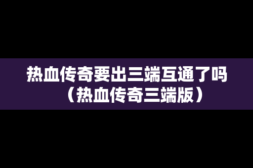热血传奇要出三端互通了吗（热血传奇三端版）