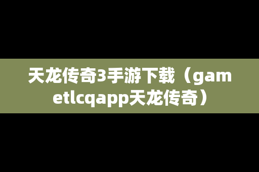 天龙传奇3手游下载（gametlcqapp天龙传奇）