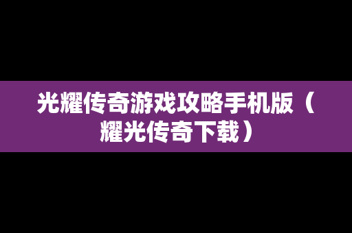 光耀传奇游戏攻略手机版（耀光传奇下载）