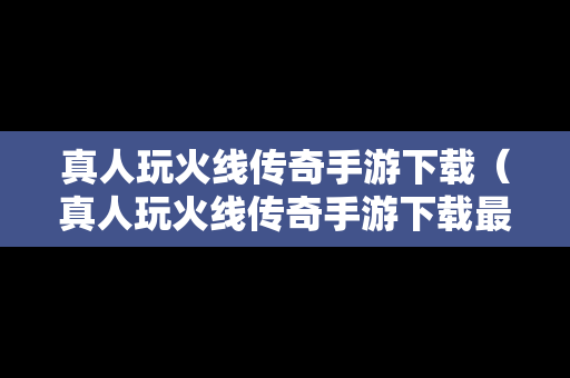 真人玩火线传奇手游下载（真人玩火线传奇手游下载最新版）