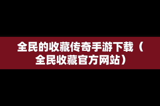 全民的收藏传奇手游下载（全民收藏官方网站）