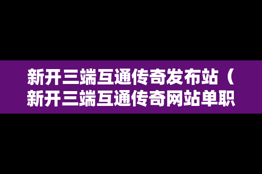 新开三端互通传奇发布站（新开三端互通传奇网站单职业）