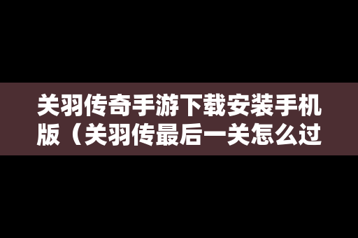 关羽传奇手游下载安装手机版（关羽传最后一关怎么过）