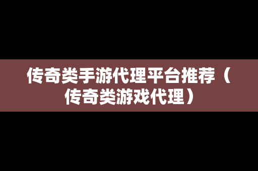 传奇类手游代理平台推荐（传奇类游戏代理）