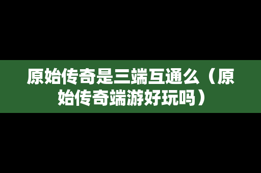 原始传奇是三端互通么（原始传奇端游好玩吗）