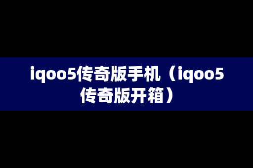 iqoo5传奇版手机（iqoo5传奇版开箱）