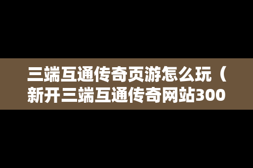 三端互通传奇页游怎么玩（新开三端互通传奇网站3000ok）