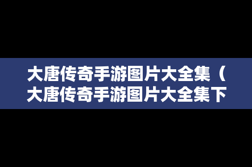 大唐传奇手游图片大全集（大唐传奇手游图片大全集下载）