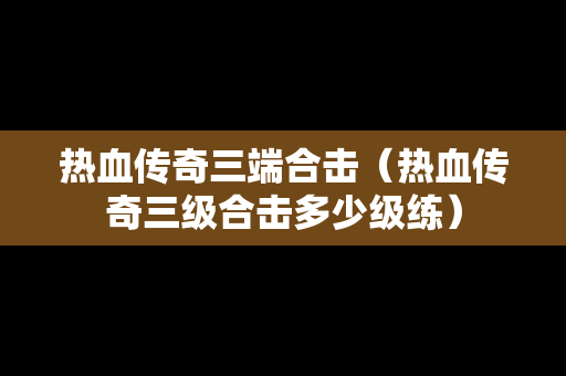 热血传奇三端合击（热血传奇三级合击多少级练）