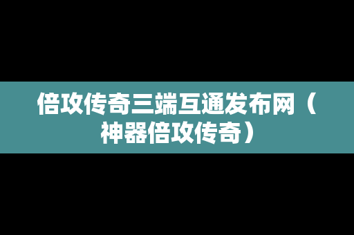 倍攻传奇三端互通发布网（神器倍攻传奇）