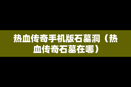 热血传奇手机版石墓洞（热血传奇石墓在哪）