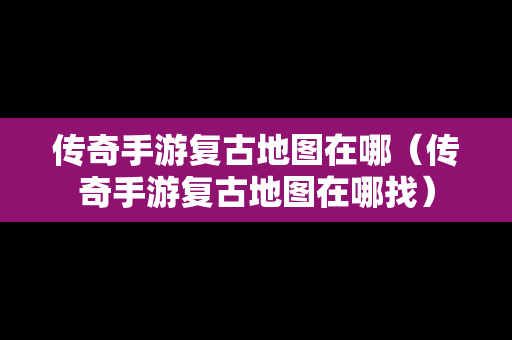 传奇手游复古地图在哪（传奇手游复古地图在哪找）