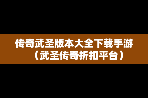 传奇武圣版本大全下载手游（武圣传奇折扣平台）