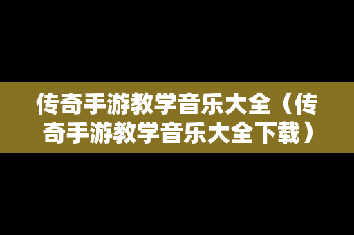 传奇手游教学音乐大全（传奇手游教学音乐大全下载）