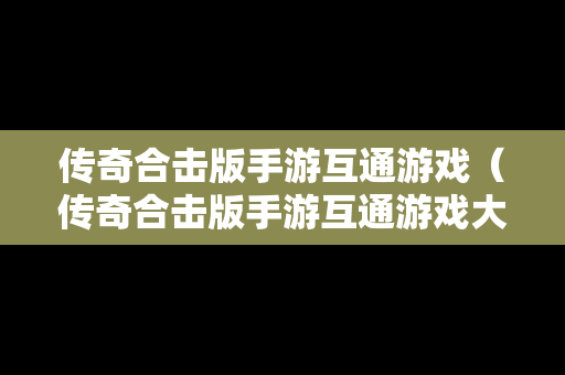 传奇合击版手游互通游戏（传奇合击版手游互通游戏大全）