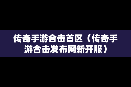 传奇手游合击首区（传奇手游合击发布网新开服）