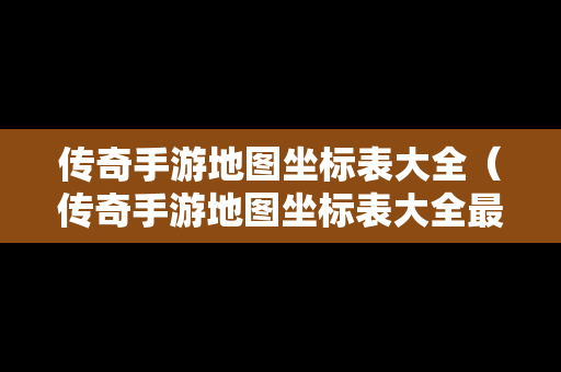 传奇手游地图坐标表大全（传奇手游地图坐标表大全最新）