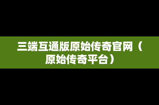 三端互通版原始传奇官网（原始传奇平台）