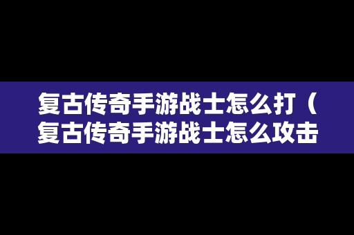 复古传奇手游战士怎么打（复古传奇手游战士怎么攻击玩家）