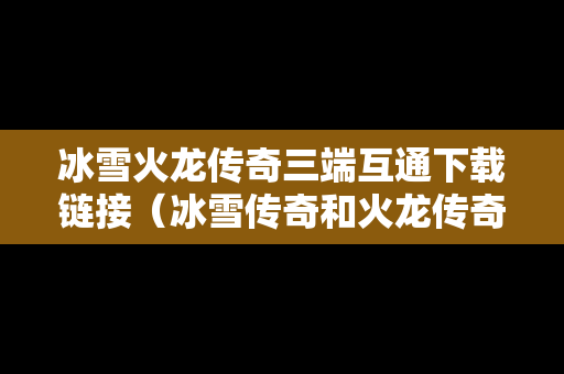冰雪火龙传奇三端互通下载链接（冰雪传奇和火龙传奇）