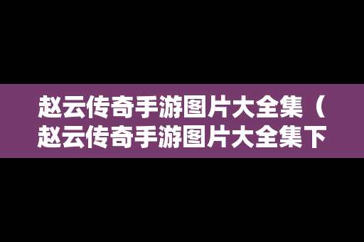赵云传奇手游图片大全集（赵云传奇手游图片大全集下载）