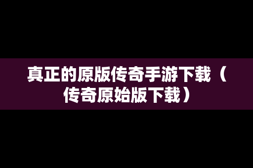 真正的原版传奇手游下载（传奇原始版下载）