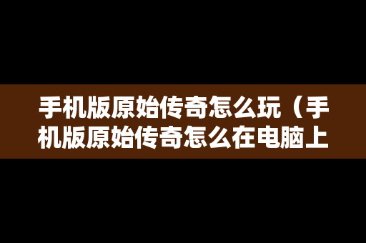 手机版原始传奇怎么玩（手机版原始传奇怎么在电脑上玩）