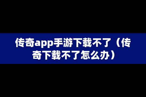 传奇app手游下载不了（传奇下载不了怎么办）