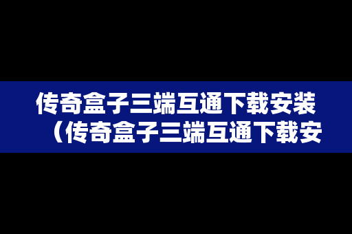 传奇盒子三端互通下载安装（传奇盒子三端互通下载安装最新版）