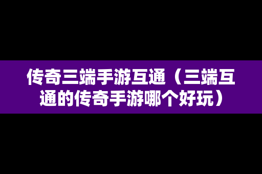 传奇三端手游互通（三端互通的传奇手游哪个好玩）
