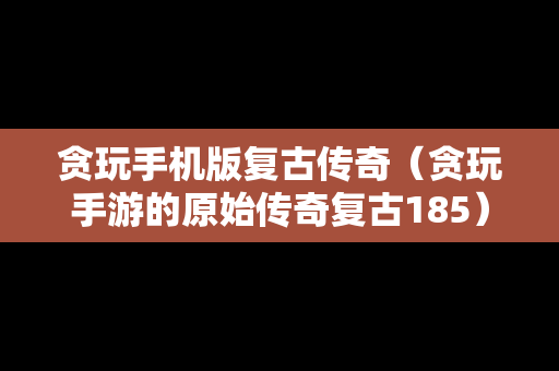 贪玩手机版复古传奇（贪玩手游的原始传奇复古185）