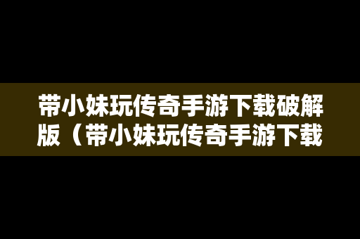 带小妹玩传奇手游下载破解版（带小妹玩传奇手游下载破解版安装）